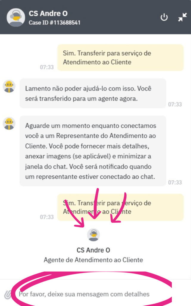Por favor, aguarde um momento enquanto o Serviço de Atendimento ao Cliente é acionado. Um Agente da Binance estará disponível para conversar no chat em breve. Durante o atendimento, descreva os detalhes dos acontecimentos de maneira clara e direta para facilitar a compreensão. Responda todas as perguntas de segurança e salve todas as mensagens, pois serão importantes como prova caso seja necessário tomar medidas legais caso o suporte da corretora não resolva a situação para você